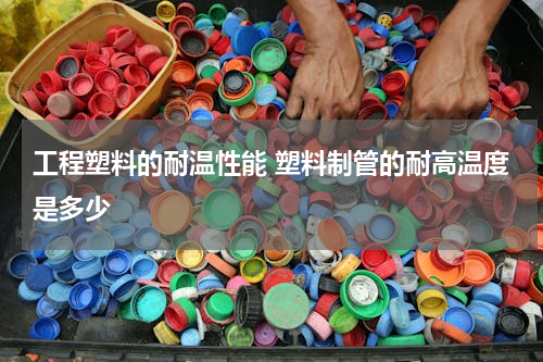 工程塑料的耐温性能 塑料制管的耐高温度是多少