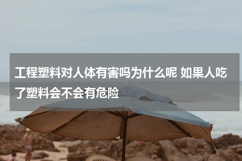 工程塑料对人体有害吗为什么呢 如果人吃了塑料会不会有危险
