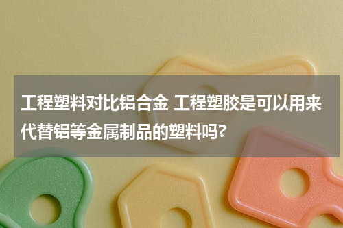 工程塑料对比铝合金 工程塑胶是可以用来代替铝等金属制品的塑料吗?