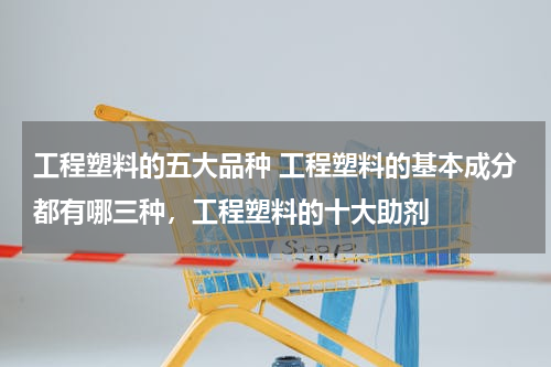 工程塑料的五大品种 工程塑料的基本成分都有哪三种，工程塑料的十大助剂
