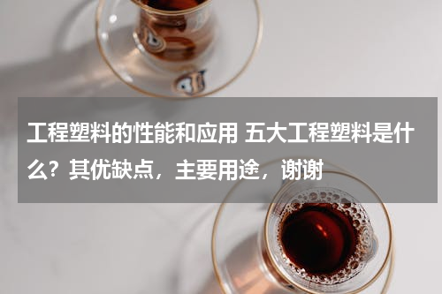 工程塑料的性能和应用 五大工程塑料是什么？其优缺点，主要用途，谢谢