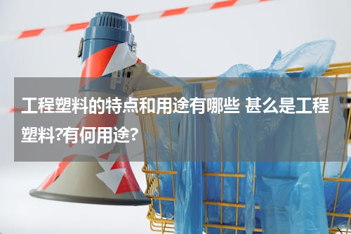 工程塑料的特点和用途有哪些 甚么是工程塑料?有何用途?