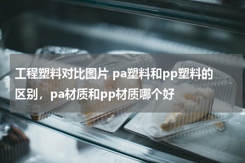 工程塑料对比图片 pa塑料和pp塑料的区别，pa材质和pp材质哪个好