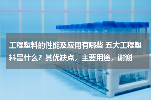 工程塑料的性能及应用有哪些 五大工程塑料是什么？其优缺点，主要用途，谢谢