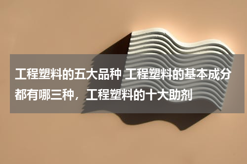 工程塑料的五大品种 工程塑料的基本成分都有哪三种，工程塑料的十大助剂