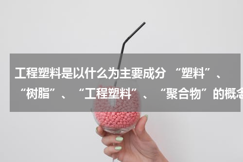 工程塑料是以什么为主要成分 “塑料”、“树脂”、“工程塑料”、“聚合物”的概念到底有和异同？