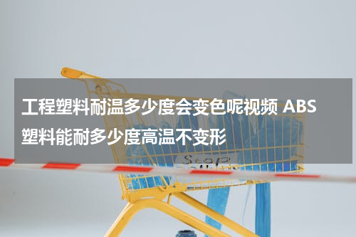 工程塑料耐温多少度会变色呢视频 ABS塑料能耐多少度高温不变形
