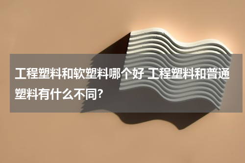 工程塑料和软塑料哪个好 工程塑料和普通塑料有什么不同？