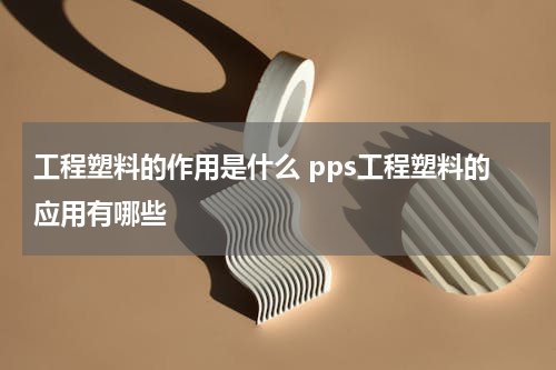 工程塑料的作用是什么 pps工程塑料的应用有哪些