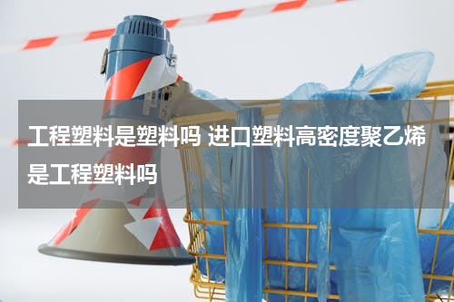 工程塑料是塑料吗 进口塑料高密度聚乙烯是工程塑料吗
