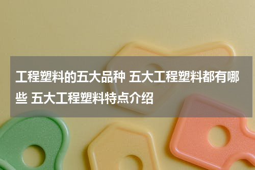 工程塑料的五大品种 五大工程塑料都有哪些 五大工程塑料特点介绍