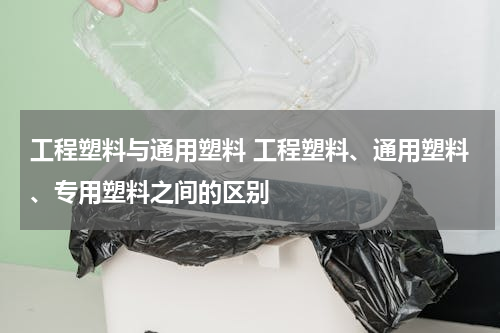 工程塑料与通用塑料 工程塑料、通用塑料、专用塑料之间的区别