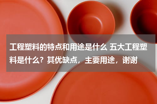 工程塑料的特点和用途是什么 五大工程塑料是什么？其优缺点，主要用途，谢谢