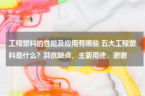 工程塑料的性能及应用有哪些 五大工程塑料是什么？其优缺点，主要用途，谢谢