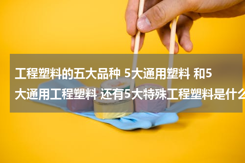 工程塑料的五大品种 5大通用塑料 和5大通用工程塑料 还有5大特殊工程塑料是什么