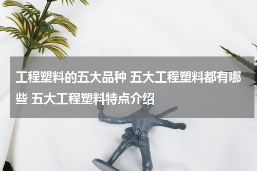 工程塑料的五大品种 五大工程塑料都有哪些 五大工程塑料特点介绍