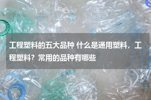 工程塑料的五大品种 什么是通用塑料，工程塑料？常用的品种有哪些
