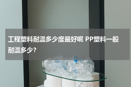 工程塑料耐温多少度最好呢 PP塑料一般耐温多少？