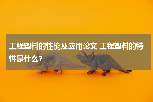 工程塑料的性能及应用论文 工程塑料的特性是什么？