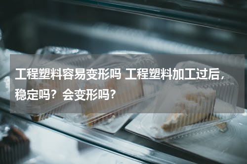 工程塑料容易变形吗 工程塑料加工过后，稳定吗？会变形吗？