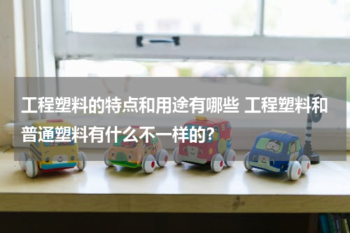 工程塑料的特点和用途有哪些 工程塑料和普通塑料有什么不一样的？