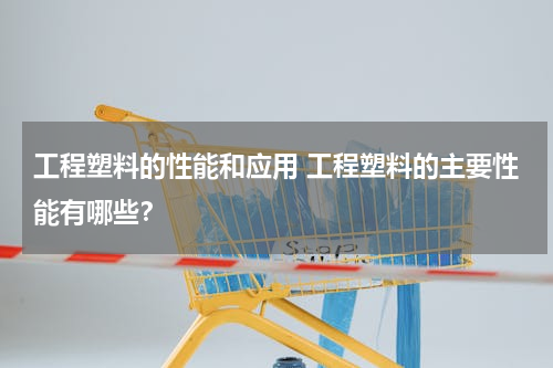 工程塑料的性能和应用 工程塑料的主要性能有哪些？