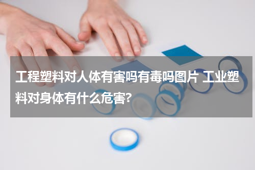 工程塑料对人体有害吗有毒吗图片 工业塑料对身体有什么危害?