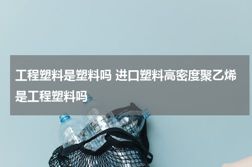 工程塑料是塑料吗 进口塑料高密度聚乙烯是工程塑料吗