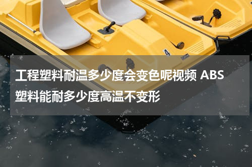 工程塑料耐温多少度会变色呢视频 ABS塑料能耐多少度高温不变形