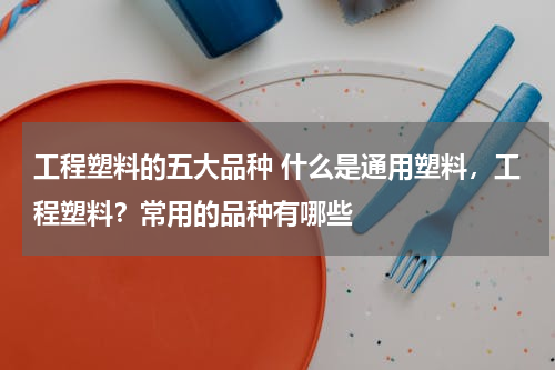 工程塑料的五大品种 什么是通用塑料，工程塑料？常用的品种有哪些