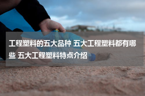 工程塑料的五大品种 五大工程塑料都有哪些 五大工程塑料特点介绍
