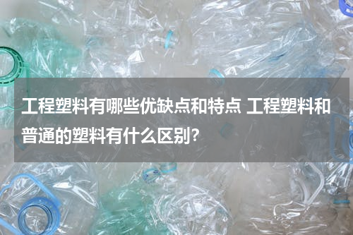工程塑料有哪些优缺点和特点 工程塑料和普通的塑料有什么区别？