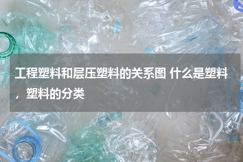 工程塑料和层压塑料的关系图 什么是塑料，塑料的分类