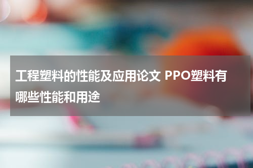 工程塑料的性能及应用论文 PPO塑料有哪些性能和用途