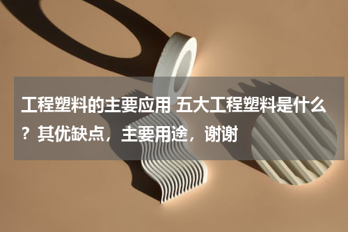 工程塑料的主要应用 五大工程塑料是什么？其优缺点，主要用途，谢谢