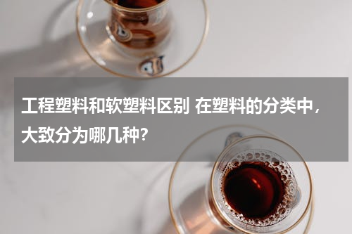 工程塑料和软塑料区别 在塑料的分类中，大致分为哪几种？