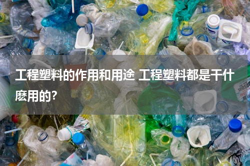 工程塑料的作用和用途 工程塑料都是干什麽用的？