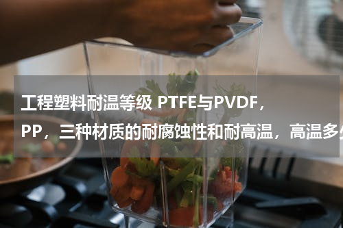 工程塑料耐温等级 PTFE与PVDF，PP，三种材质的耐腐蚀性和耐高温，高温多少度？