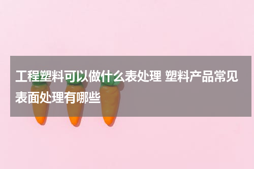 工程塑料可以做什么表处理 塑料产品常见表面处理有哪些