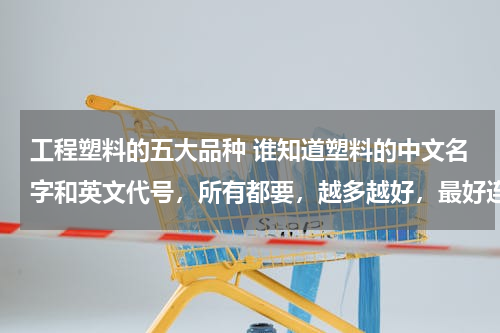 工程塑料的五大品种 谁知道塑料的中文名字和英文代号，所有都要，越多越好，最好连特性也告诉我，