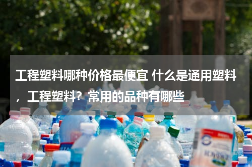 工程塑料哪种价格最便宜 什么是通用塑料，工程塑料？常用的品种有哪些
