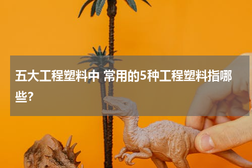 五大工程塑料中 常用的5种工程塑料指哪些？