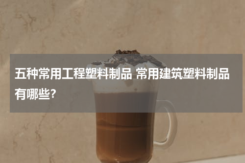 五种常用工程塑料制品 常用建筑塑料制品有哪些？
