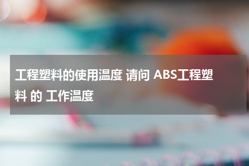 工程塑料的使用温度 请问 ABS工程塑料 的 工作温度