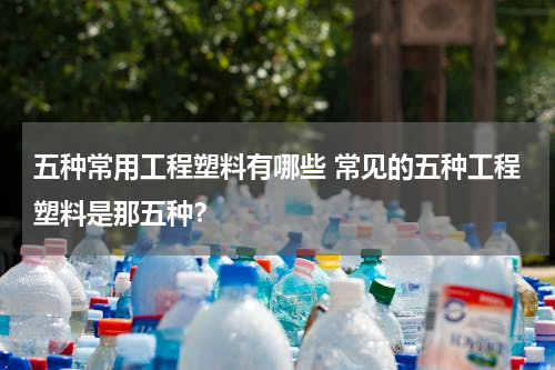 五种常用工程塑料有哪些 常见的五种工程塑料是那五种？