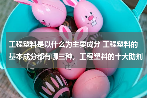 工程塑料是以什么为主要成分 工程塑料的基本成分都有哪三种，工程塑料的十大助剂