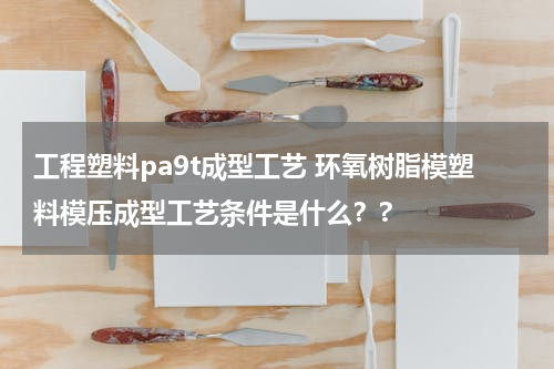 工程塑料pa9t成型工艺 环氧树脂模塑料模压成型工艺条件是什么？?