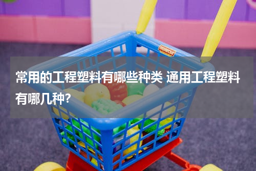 常用的工程塑料有哪些种类 通用工程塑料有哪几种？