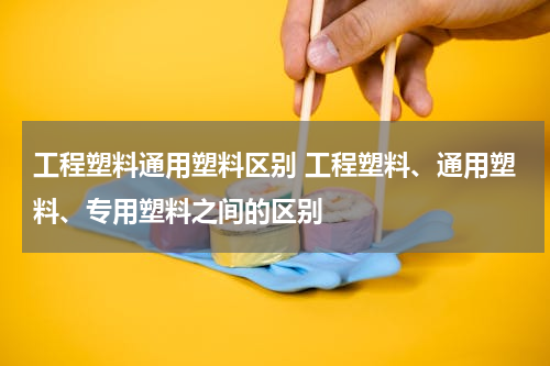 工程塑料通用塑料区别 工程塑料、通用塑料、专用塑料之间的区别