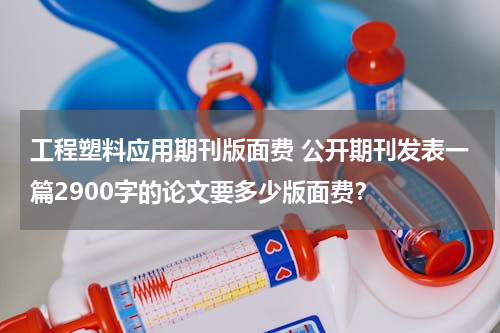 工程塑料应用期刊版面费 公开期刊发表一篇2900字的论文要多少版面费？